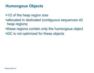 Humongous Objects
1/2 of the heap region size
allocated in dedicated (contiguous sequences of)
heap regions;
these regions contain only the humongous object
GC is not optimized for these objects
Garbage Collectors: G1
 