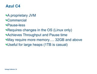Azul C4
A proprietary JVM
Commercial
Pause-less
Requires changes in the OS (Linux only)
Achieves Throughput and Pause time
May require more memory…. 32GB and above
Useful for large heaps (1TB is casual)
Garbage Collectors: C4
 