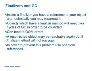 Finalizers and GC
Inside a finalizer you have a reference to your object
and technically you may resurrect it.
Objects which have a finalize method will need two
cycles of GC in order to be collected
Can lead to OOM errors
A resurrected object may be reachable again but it
finalize method will not run again.
In order to prevent this problem use phantom
references….
Garbage Collectors: References
 