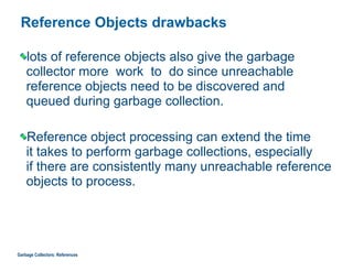 Reference Objects drawbacks
lots of reference objects also give the garbage
collector more work to do since unreachable
reference objects need to be discovered and  
queued during garbage collection.
Reference object processing can extend the time  
it takes to perform garbage collections, especially  
if there are consistently many unreachable reference
objects to process.
Garbage Collectors: References
 