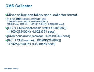 CMS Collector
Minor collections follow serial collector format.
[Full GC [CMS: 5994K->5992K(49152K), 
0.2584730 secs] 6834K->5992K(63936K),  
[CMS Perm: 10971K->10971K(18404K)], 0.2586030 secs]
[GC [1 CMS-initial-mark: 13991K(20288K)]  
14103K(22400K), 0.0023781 secs]
[CMS-concurrent-preclean: 0.044/0.064 secs]
[GC [1 CMS-remark: 16090K(20288K)]  
17242K(22400K), 0.0210460 secs]
Tuning Memory: Tuning GC
 