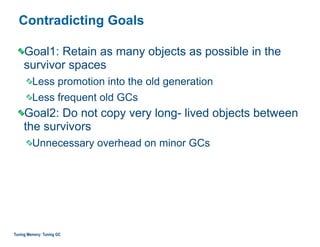 Contradicting Goals
Goal1: Retain as many objects as possible in the
survivor spaces
Less promotion into the old generation
Less frequent old GCs
Goal2: Do not copy very long- lived objects between
the survivors
Unnecessary overhead on minor GCs
Tuning Memory: Tuning GC
 