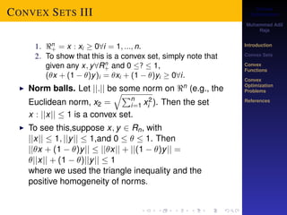 Convex 
Optimization 
Muhammad Adil 
Raja 
Introduction 
Convex Sets 
Convex 
Functions 
Convex 
Optimization 
Problems 
References 
CONVEX SETS III 
1. n 
+ = x : xi  08i = 1; :::; n. 
2. To show that this is a convex set, simply note that 
given any x; y8Rn+ 
and 0 ?  1, 
(x + (1  )y)i = xi + (1  )yi  08i. 
I Norm balls. Let jj:jj be some norm on n (e.g., the 
Euclidean norm, x2 = 
qPni 
=1 x2 
i ). Then the set 
x : jjxjj  1 is a convex set. 
I To see this,suppose x; y 2 Rn, with 
jjxjj  1; jjyjj  1,and 0    1. Then 
jjx + (1  )yjj  jjxjj + jj(1  )yjj = 
jjxjj + (1  )jjyjj  1 
where we used the triangle inequality and the 
positive homogeneity of norms. 
 