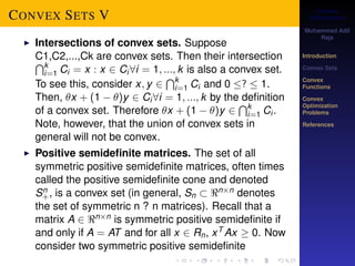 Convex 
Optimization 
Muhammad Adil 
Raja 
Introduction 
Convex Sets 
Convex 
Functions 
Convex 
Optimization 
Problems 
References 
CONVEX SETS V 
I Intersections of convex sets. Suppose 
CT1,C2,...,Ck are convex sets. Then their intersection ki 
Ci kix x Cii 1k is also a convex set. 
=1 = : 2 8= ; :::; TTo see this, consider x; y 2 
1 Ci and 0 =?  1. 
ki 
Then, x + (1  )y 2 Ci8i = 1; :::; k by the Tdefinition 
of a convex set. Therefore x + (1  )y 2 
=1 Ci . 
Note, however, that the union of convex sets in 
general will not be convex. 
I Positive semidefinite matrices. The set of all 
symmetric positive semidefinite matrices, often times 
called the positive semidefinite cone and denoted 
Sn+ 
, is a convex set (in general, Sn  nn denotes 
the set of symmetric n ? n matrices). Recall that a 
matrix A 2 nn is symmetric positive semidefinite if 
and only if A = AT and for all x 2 Rn, xT Ax  0. Now 
consider two symmetric positive semidefinite 
 