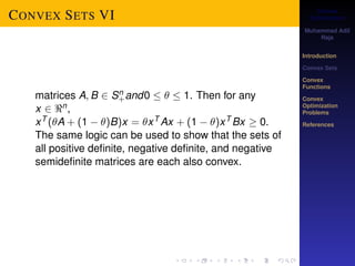 Convex 
Optimization 
Muhammad Adil 
Raja 
Introduction 
Convex Sets 
Convex 
Functions 
Convex 
Optimization 
Problems 
References 
CONVEX SETS VI 
matrices A;B 2 Sn+ 
and0    1. Then for any 
x 2 n, 
xT (A + (1  )B)x = xT Ax + (1  )xT Bx  0. 
The same logic can be used to show that the sets of 
all positive definite, negative definite, and negative 
semidefinite matrices are each also convex. 
 