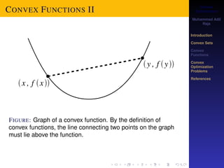 Convex 
Optimization 
Muhammad Adil 
Raja 
Introduction 
Convex Sets 
Convex 
Functions 
Convex 
Optimization 
Problems 
References 
CONVEX FUNCTIONS II 
convex FIGURE: function. Graph of a convex By function. the definition By the definition of of 
convex functions, the graph must lie above the function. 
convex functions, the line connecting two points on the graph 
must lie above the function. 
Condition for Convexity 
 