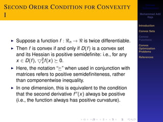 Convex 
Optimization 
Muhammad Adil 
Raja 
Introduction 
Convex Sets 
Convex 
Functions 
Convex 
Optimization 
Problems 
References 
SECOND ORDER CONDITION FOR CONVEXITY 
I 
2x 
I Suppose a function f : n !  is twice differentiable. 
I Then f is convex if and only if D(f ) is a convex set 
and its Hessian is positive semidefinite: i.e., for any 
x 2 D(f ), 5f (x)  0. 
I Here, the notation “” when used in conjunction with 
matrices refers to positive semidefiniteness, rather 
than componentwise inequality. 
I In one dimension, this is equivalent to the condition 
that the second derivative f 00(x) always be positive 
(i.e., the function always has positive curvature). 
 
