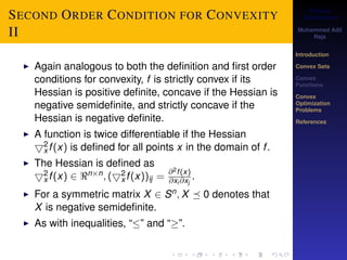 Convex 
Optimization 
Muhammad Adil 
Raja 
Introduction 
Convex Sets 
Convex 
Functions 
Convex 
Optimization 
Problems 
References 
SECOND ORDER CONDITION FOR CONVEXITY 
II 
2x 
I Again analogous to both the definition and first order 
conditions for convexity, f is strictly convex if its 
Hessian is positive definite, concave if the Hessian is 
negative semidefinite, and strictly concave if the 
Hessian is negative definite. 
I A function is twice differentiable if the Hessian 
5f (x) is defined for all points x in the domain of f . 
2x 
I The Hessian is defined as 
5f (x) 2 nn; 2x 
(5f (x))ij = @2f (x) 
@xi@xj 
. 
I For a symmetric matrix X 2 Sn;X  0 denotes that 
X is negative semidefinite. 
I As with inequalities, “” and “”. 
 