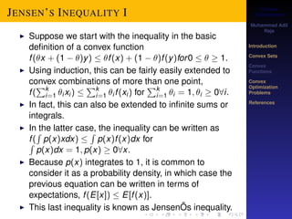 Convex 
Optimization 
Muhammad Adil 
Raja 
Introduction 
Convex Sets 
Convex 
Functions 
Convex 
Optimization 
Problems 
References 
JENSEN’S INEQUALITY I 
I Suppose we start with the inequality in the basic 
definition of a convex function 
f (x + (1  )y)  f (x) + (1  )f (y)for0    1. 
I Using induction, this can be fairly easily extended to 
convex combinations of more than one point, 
f ( 
Pki 
=1 ixi )  
Pki 
=1 i f (xi ) for 
Pki 
=1 i = 1; i  08i. 
I In fact, this can also be extended to infinite sums or 
integrals. 
I In the latter case, the inequality can be written as 
f ( 
R 
p(x)xdx)  
R 
R p(x)f (x)dx for 
p(x)dx = 1; p(x)  08x. 
I Because p(x) integrates to 1, it is common to 
consider it as a probability density, in which case the 
previous equation can be written in terms of 
expectations, f (E[x])  E[f (x)]. 
I This last inequality is known as JensenÕs inequality. 
 