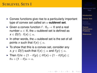 Convex 
Optimization 
Muhammad Adil 
Raja 
Introduction 
Convex Sets 
Convex 
Functions 
Convex 
Optimization 
Problems 
References 
SUBLEVEL SETS I 
I Convex functions give rise to a particularly important 
type of convex set called an -sublevel set. 
I Given a convex function f : n !  and a real 
number  2 , the -sublevel set is defined as 
x 2 D(f ) : f (x)  . 
I In other words, the -sublevel set is the set of all 
points x such that f (x)  . 
I To show that this is a convex set, consider any 
x; y 2 D(f ) such that f (x)   and f (y)  . 
I Then f (x + (1  )y)  f (x) + (1  )f (y)  
 + (1  ) = . 
 