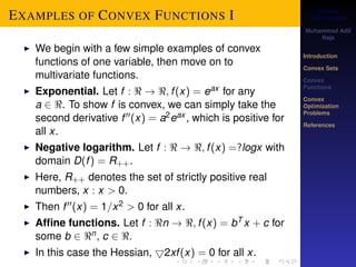 Convex 
Optimization 
Muhammad Adil 
Raja 
Introduction 
Convex Sets 
Convex 
Functions 
Convex 
Optimization 
Problems 
References 
EXAMPLES OF CONVEX FUNCTIONS I 
I We begin with a few simple examples of convex 
functions of one variable, then move on to 
multivariate functions. 
I Exponential. Let f :  ! ; f (x) = eax for any 
a 2 . To show f is convex, we can simply take the 
second derivative f 00(x) = a2eax , which is positive for 
all x. 
I Negative logarithm. Let f :  ! ; f (x) =?logx with 
domain D(f ) = R++. 
I Here, R++ denotes the set of strictly positive real 
numbers, x : x  0. 
I Then f 00(x) = 1=x2  0 for all x. 
I Affine functions. Let f : n ! ; f (x) = bT x + c for 
some b 2 n, c 2 . 
I In this case the Hessian, 52xf (x) = 0 for all x. 
 