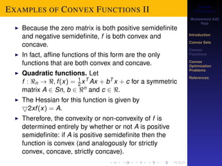 Convex 
Optimization 
Muhammad Adil 
Raja 
Introduction 
Convex Sets 
Convex 
Functions 
Convex 
Optimization 
Problems 
References 
EXAMPLES OF CONVEX FUNCTIONS II 
12 
I Because the zero matrix is both positive semidefinite 
and negative semidefinite, f is both convex and 
concave. 
I In fact, affine functions of this form are the only 
functions that are both convex and concave. 
I Quadratic functions. Let 
f : n ! ; f (x) = xT Ax + bT x + c for a symmetric 
matrix A 2 Sn, b 2 n and c 2 . 
I The Hessian for this function is given by 
52xf (x) = A. 
I Therefore, the convexity or non-convexity of f is 
determined entirely by whether or not A is positive 
semidefinite: if A is positive semidefinite then the 
function is convex (and analogously for strictly 
convex, concave, strictly concave). 
 