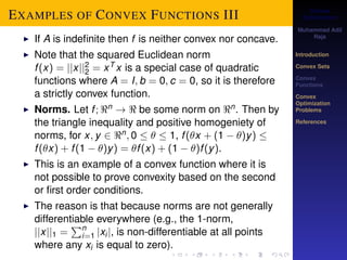 Convex 
Optimization 
Muhammad Adil 
Raja 
Introduction 
Convex Sets 
Convex 
Functions 
Convex 
Optimization 
Problems 
References 
EXAMPLES OF CONVEX FUNCTIONS III 
22 
I If A is indefinite then f is neither convex nor concave. 
I Note that the squared Euclidean norm 
f (x) = jjxjj= xT x is a special case of quadratic 
ni 
functions where A = I; b = 0; c = 0, so it is therefore 
a strictly convex function. 
I Norms. Let f ;n !  be some norm on n. Then by 
the triangle inequality and positive homogeniety of 
norms, for x; y 2 n; 0    1, f (x + (1  )y)  f (x) + f (1  )y) = f (x) + (1  )f (y). 
I This is an example of a convex function where it is 
not possible to prove convexity based on the second 
or first order conditions. 
I The reason is that because norms are not generally 
differentiable Peverywhere (e.g., the 1-norm, 
jjxjj1 = 
=1 jxi j, is non-differentiable at all points 
where any xi is equal to zero). 
 