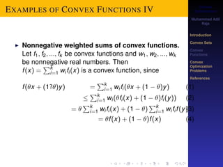 Convex 
Optimization 
Muhammad Adil 
Raja 
Introduction 
Convex Sets 
Convex 
Functions 
Convex 
Optimization 
Problems 
References 
EXAMPLES OF CONVEX FUNCTIONS IV 
I Nonnegative weighted sums of convex functions. 
Let f1; f2; :::; fk be convex functions and w1;w2; :::;wk 
be nonnegative real numbers. Then 
f (x) = 
Pki 
=1 wi fi (x) is a convex function, since 
f (x + (1?)y) = 
Pki 
=1 wi fi (x + (1  )y) (1) 
 
Pki 
=1 wi (fi (x) + (1  )fi (y)) (2) 
=  
Pki 
=1 wi fi (x) + (1  ) 
Pki 
=1 wi fi f (y)(3) 
= f (x) + (1  )f (x) (4) 
 