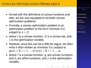 Convex 
Optimization 
Muhammad Adil 
Raja 
Introduction 
Convex Sets 
Convex 
Functions 
Convex 
Optimization 
Problems 
References 
CONVEX OPTIMIZATION PROBLEMS I 
I Armed with the definitions of convex functions and 
sets, we are now equipped to consider convex 
optimization problems. 
I Formally, a convex optimization problem in an 
optimization problem of the form minimize f (x) 
subject to x 2 C. 
I where f is a convex function, C is a convex set, and 
x is the optimization variable. 
I However, since this can be a little bit vague, we often 
write it often written as minimize f (x) subject to 
gi (x)  0, i = 1; :::;m hi (x) = 0; i = 1; :::; p 
I where f is a convex function, gi are convex functions, 
and hi are affine functions, and x is the optimization 
variable. 
 