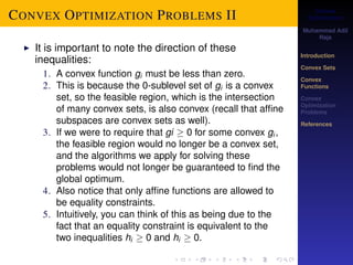 Convex 
Optimization 
Muhammad Adil 
Raja 
Introduction 
Convex Sets 
Convex 
Functions 
Convex 
Optimization 
Problems 
References 
CONVEX OPTIMIZATION PROBLEMS II 
I It is important to note the direction of these 
inequalities: 
1. A convex function gi must be less than zero. 
2. This is because the 0-sublevel set of gi is a convex 
set, so the feasible region, which is the intersection 
of many convex sets, is also convex (recall that affine 
subspaces are convex sets as well). 
3. If we were to require that gi  0 for some convex gi , 
the feasible region would no longer be a convex set, 
and the algorithms we apply for solving these 
problems would not longer be guaranteed to find the 
global optimum. 
4. Also notice that only affine functions are allowed to 
be equality constraints. 
5. Intuitively, you can think of this as being due to the 
fact that an equality constraint is equivalent to the 
two inequalities hi  0 and hi  0. 
 