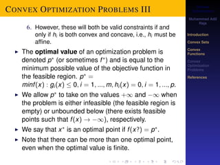Convex 
Optimization 
Muhammad Adil 
Raja 
Introduction 
Convex Sets 
Convex 
Functions 
Convex 
Optimization 
Problems 
References 
CONVEX OPTIMIZATION PROBLEMS III 
6. However, these will both be valid constraints if and 
only if hi is both convex and concave, i.e., hi must be 
affine. 
I The optimal value of an optimization problem is 
denoted p (or sometimes f ) and is equal to the 
minimum possible value of the objective function in 
the feasible region. p = 
minf (x) : gi (x)  0; i = 1; :::;m; hi (x) = 0; i = 1; :::; p. 
I We allow p to take on the values +1 and 1 when 
the problem is either infeasible (the feasible region is 
empty) or unbounded below (there exists feasible 
points such that f (x) ! 1), respectively. 
I We say that x is an optimal point if f (x?) = p. 
I Note that there can be more than one optimal point, 
even when the optimal value is finite. 
 