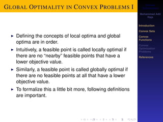 Convex 
Optimization 
Muhammad Adil 
Raja 
Introduction 
Convex Sets 
Convex 
Functions 
Convex 
Optimization 
Problems 
References 
GLOBAL OPTIMALITY IN CONVEX PROBLEMS I 
I Defining the concepts of local optima and global 
optima are in order. 
I Intuitively, a feasible point is called locally optimal if 
there are no “nearby” feasible points that have a 
lower objective value. 
I Similarly, a feasible point is called globally optimal if 
there are no feasible points at all that have a lower 
objective value. 
I To formalize this a little bit more, following definitions 
are important. 
 