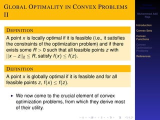 Convex 
Optimization 
Muhammad Adil 
Raja 
Introduction 
Convex Sets 
Convex 
Functions 
Convex 
Optimization 
Problems 
References 
GLOBAL OPTIMALITY IN CONVEX PROBLEMS 
II 
DEFINITION 
A point x is locally optimal if it is feasible (i.e., it satisfies 
the constraints of the optimization problem) and if there 
exists some R  0 such that all feasible points z with 
jjx  zjj2  R, satisfy f (x)  f (z). 
DEFINITION 
A point x is globally optimal if it is feasible and for all 
feasible points z, f (x)  f (z). 
I We now come to the crucial element of convex 
optimization problems, from which they derive most 
of their utility. 
 