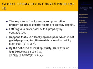Convex 
Optimization 
Muhammad Adil 
Raja 
Introduction 
Convex Sets 
Convex 
Functions 
Convex 
Optimization 
Problems 
References 
GLOBAL OPTIMALITY IN CONVEX PROBLEMS 
III 
I The key idea is that for a convex optimization 
problem all locally optimal points are globally optimal. 
I LetÕs give a quick proof of this property by 
contradiction. 
I Suppose that x is a locally optimal point which is not 
globally optimal, i.e., there exists a feasible point y 
such that f (x)  f (y). 
I By the definition of local optimality, there exist no 
feasible points z such that 
jjx?zjj2  Randf (z)  f (x). 
 