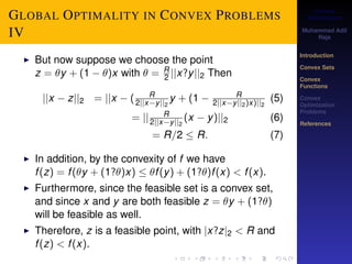 Convex 
Optimization 
Muhammad Adil 
Raja 
Introduction 
Convex Sets 
Convex 
Functions 
Convex 
Optimization 
Problems 
References 
GLOBAL OPTIMALITY IN CONVEX PROBLEMS 
IV 
I But now suppose we choose the point 
z = y + (1  )x with  = R2 
jjx?yjj2 Then 
jjx  zjj2 = jjx  ( R 
2jjxyjj2 
y + (1  R 
2jjxyjj2)x)jj2 
(5) 
= jj R 
2jjxyjj2 
(x  y)jj2 (6) 
= R=2  R: (7) 
I In addition, by the convexity of f we have 
f (z) = f (y + (1?)x)  f (y) + (1?)f (x)  f (x). 
I Furthermore, since the feasible set is a convex set, 
and since x and y are both feasible z = y + (1?) 
will be feasible as well. 
I Therefore, z is a feasible point, with jx?zj2  R and 
f (z)  f (x). 
 