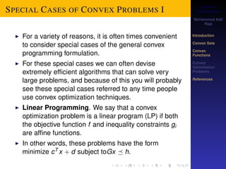 Convex 
Optimization 
Muhammad Adil 
Raja 
Introduction 
Convex Sets 
Convex 
Functions 
Convex 
Optimization 
Problems 
References 
SPECIAL CASES OF CONVEX PROBLEMS I 
I For a variety of reasons, it is often times convenient 
to consider special cases of the general convex 
programming formulation. 
I For these special cases we can often devise 
extremely efficient algorithms that can solve very 
large problems, and because of this you will probably 
see these special cases referred to any time people 
use convex optimization techniques. 
I Linear Programming. We say that a convex 
optimization problem is a linear program (LP) if both 
the objective function f and inequality constraints gi 
are affine functions. 
I In other words, these problems have the form 
minimize cT x + d subject toGx  h. 
 