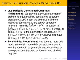 Convex 
Optimization 
Muhammad Adil 
Raja 
Introduction 
Convex Sets 
Convex 
Functions 
Convex 
Optimization 
Problems 
References 
SPECIAL CASES OF CONVEX PROBLEMS III 
I Quadratically Constrained Quadratic 
Programming. We say that a convex optimization 
problem is a quadratically constrained quadratic 
program (QCQP) if both the objective f and the 
inequality constraints gi are convex quadratic 
functions, minimize 1 
2xT Px + cT x + d subject to 
1 
2xTQix + r T 
i x + si  0; i = 1; :::;m Ax = b where, as 
before, x 2 n is the optimization variable, c 2 n, 
d 2 , A 2 pn, b 2 p, P 2 Sn+ 
, but we also have 
Qi 2 Sn+ 
; ri 2 n; si 2  ,for i = 1,...,m. 
I Semidefinite Programming has become more and 
more prevalent in many different areas of machine 
learning research, so you might encounter these at 
some point, and it is good to have an idea of what 
they are. 
 