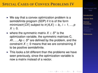 Convex 
Optimization 
Muhammad Adil 
Raja 
Introduction 
Convex Sets 
Convex 
Functions 
Convex 
Optimization 
Problems 
References 
SPECIAL CASES OF CONVEX PROBLEMS IV 
I We say that a convex optimization problem is a 
semidefinite program (SDP) if it is of the form 
minimizetr (CX) subject to tr (AiX) = bi , i = 1; :::; p 
X  0. 
I where the symmetric matrix X 2 Sn is the 
optimization variable, the symmetric matrices C, 
A1; :::; Ap 2 Sn are defined by the problem, and the 
constraint X  0 means that we are constraining X 
to be positive semidefinite. 
I This looks a bit different than the problems we have 
seen previously, since the optimization variable is 
now a matrix instead of a vector. 
 