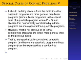 Convex 
Optimization 
Muhammad Adil 
Raja 
Introduction 
Convex Sets 
Convex 
Functions 
Convex 
Optimization 
Problems 
References 
SPECIAL CASES OF CONVEX PROBLEMS V 
I It should be fairly obvious from the definitions that 
quadratic programs are more general than linear 
programs (since a linear program is just a special 
case of a quadratic program where P = 0), and 
likewise that quadratically constrained quadratic 
programs are more general than quadratic programs. 
I However, what is not obvious at all is that 
semidefinite programs are in fact more general than 
all the previous types. 
I That is, any quadratically constrained quadratic 
program (and hence any quadratic program or linear 
program) can be expressed as a semidefinte 
program. 
I 
 