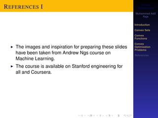 Convex 
Optimization 
Muhammad Adil 
Raja 
Introduction 
Convex Sets 
Convex 
Functions 
Convex 
Optimization 
Problems 
References 
REFERENCES I 
I The images and inspiration for preparing these slides 
have been taken from Andrew Ngs course on 
Machine Learning. 
I The course is available on Stanford engineering for 
all and Coursera. 
