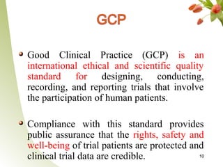 Good Clinical Practice (GCP) is an
international ethical and scientific quality
standard for designing, conducting,
recording, and reporting trials that involve
the participation of human patients.

Compliance with this standard provides
public assurance that the rights, safety and
well-being of trial patients are protected and
clinical trial data are credible.            10
 