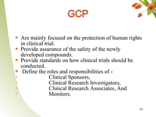    Are mainly focused on the protection of human rights
    in clinical trial.
   Provide assurance of the safety of the newly
    developed compounds.
   Provide standards on how clinical trials should be
    conducted.
    Define the roles and responsibilities of -
                  Clinical Sponsors,
                  Clinical Research Investigators,
                  Clinical Research Associates, And
                  Monitors.

                                                      11
 