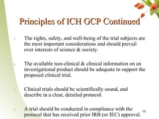 Principles of ICH GCP Continued
3.    The rights, safety, and well-being of the trial subjects are
      the most important considerations and should prevail
      over interests of science & society.

4.    The available non-clinical & clinical information on an
      investigational product should be adequate to support the
      proposed clinical trial.

5.    Clinical trials should be scientifically sound, and
      describe in a clear, detailed protocol.

6.    A trial should be conducted in compliance with the      13
      protocol that has received prior IRB (or IEC) approval.
 