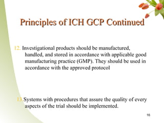 Principles of ICH GCP Continued

12. Investigational products should be manufactured,
     handled, and stored in accordance with applicable good
     manufacturing practice (GMP). They should be used in
     accordance with the approved protocol




 13.Systems with procedures that assure the quality of every
    aspects of the trial should be implemented.
                                                              16
 