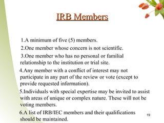 IRB Members

 1.A minimum of five (5) members.
 2.One member whose concern is not scientific.
 3.One member who has no personal or familial
relationship to the institution or trial site.
4.Any member with a conflict of interest may not
participate in any part of the review or vote (except to
provide requested information).
5.Individuals with special expertise may be invited to assist
with areas of unique or complex nature. These will not be
voting members.
6.A list of IRB/IEC members and their qualifications       19
should be maintained.
 