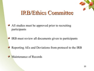 IRB/Ethics Committee

All studies must be approved prior to recruiting
participants

IRB must review all documents given to participants

Reporting AEs and Deviations from protocol to the IRB

Maintenance of Records

                                                        20
 