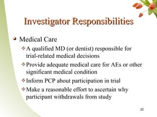 Investigator Responsibilities
Medical Care
  A qualified MD (or dentist) responsible for
  trial-related medical decisions
  Provide adequate medical care for AEs or other
  significant medical condition
  Inform PCP about participation in trial
  Make a reasonable effort to ascertain why
  participant withdrawals from study
                                               22
 