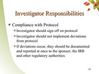 Investigator Responsibilities
Compliance with Protocol
  Investigator should sign off on protocol
  Investigator should not implement deviations
  from protocol
  If deviations occur, they should be documented
  and reported at once to the sponsor, the IRB
  and other regulatory authorities


                                               23
 