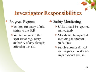 Investigator Responsibilities
Progress Reports             Safety Monitoring
  Written summary of trial     SAEs should be reported
  status to the IRB            immediately
  Written reports to the       AEs should be reported
  sponsor or regulatory        according to sponsor
  authority of any changes     guidelines
  affecting the trial          Supply sponsor & IRB
                               with requested materials
                               on participant deaths


                                                    24
 