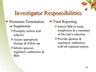 Investigator Responsibilities
Premature Termination        Final Reporting
or Suspension                  Inform IRB of study
  Promptly inform trial        completion & a summary
  subjects                     of the trial’s outcome
  Assure appropriate           Provide sponsor &
  therapy & follow-up          regulatory authorities
  Inform sponsor,              with all required reports
  regulatory authorities &
  IRB


                                                    25
 