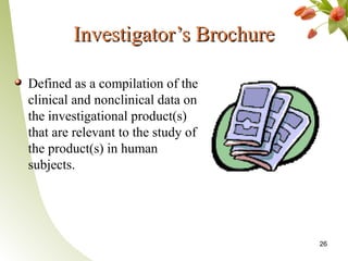 Investigator’s Brochure

Defined as a compilation of the
clinical and nonclinical data on
the investigational product(s)
that are relevant to the study of
the product(s) in human
subjects.




                                    26
 