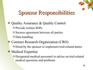 Sponsor Responsibilities
Quality Assurance & Quality Control
  Provide written SOPs
  Secures agreement between all parties
  Data handling
Contract Research Organization (CRO)
  Hired by the sponsor to implement trial-related duties
Medical Expertise
  Designated medical personnel to advise on trial-related
  medical questions and problems
                                                           28
 