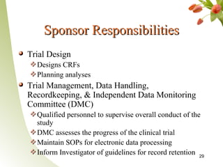 Sponsor Responsibilities
Trial Design
  Designs CRFs
  Planning analyses
Trial Management, Data Handling,
Recordkeeping, & Independent Data Monitoring
Committee (DMC)
  Qualified personnel to supervise overall conduct of the
  study
  DMC assesses the progress of the clinical trial
  Maintain SOPs for electronic data processing
  Inform Investigator of guidelines for record retention 29
 
