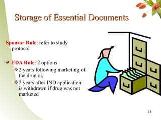 Storage of Essential Documents

Sponsor Rule: refer to study
  protocol

  FDA Rule: 2 options
    2 years following marketing of
    the drug or,
    2 years after IND application
    is withdrawn if drug was not
    marketed


                                     31
 