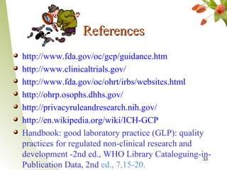 References
http://www.fda.gov/oc/gcp/guidance.htm
http://www.clinicaltrials.gov/
http://www.fda.gov/oc/ohrt/irbs/websites.html
http://ohrp.osophs.dhhs.gov/
http://privacyruleandresearch.nih.gov/
http://en.wikipedia.org/wiki/ICH-GCP
Handbook: good laboratory practice (GLP): quality
practices for regulated non-clinical research and
development -2nd ed., WHO Library Cataloguing-in- 33
Publication Data, 2nd ed., 7,15-20.
 