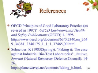 References

OECD Principles of Good Laboratory Practice (as
revised in 1997)". OECD Environmental Health
and Safety Publications (OECD) 1. 1998.
http://www.oecd.org/document/63/0,2340,en_264
9_34381_2346175_1_1_1_37465,00.html.
Schneider, K (1983(Spring)). "Faking it: The case
against Industrial Bio-Test Laboratories". Amicus
Journal (Natural Resources Defence Council): 14-
26.
http://planetwaves.net/contents/faking_it.html. 34
 