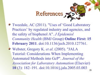 References
Tweedale, AC (2011). "Uses of ‘Good Laboratory
Practices’ by regulated industry and agencies, and
the safety of bisphenol A". J Epidemiol
Community Health (BMJ Group) Online First: 15
February 2011. doi:10.1136/jech.2010.127761.
Webster, Gregory K. et al. (2005). "JALA
Tutorial: Considerations When Implementing
Automated Methods into GcP". Journal of the
Association for Laboratory Automation (Elsevier)
10 (3): 182–191. doi:10.1016/j.jala.2005.03.003 35
 
