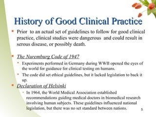 History of Good Clinical Practice
   Prior to an actual set of guidelines to follow for good clinical
    practice, clinical studies were dangerous and could result in
    serous disease, or possibly death.

   The Nuremburg Code of 1947
     Experiments performed in Germany during WWII opened the eyes of
      the world for guidance for clinical testing on humans.
     The code did set ethical guidelines, but it lacked legislation to back it
      up.
   Declaration of Helsinki
       ▪ In 1964, the World Medical Association established
         recommendations guiding medical doctors in biomedical research
         involving human subjects. These guidelines influenced national
         legislation, but there was no set standard between nations.    5
 