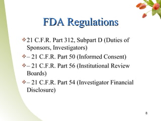 FDA Regulations
21 C.F.R. Part 312, Subpart D (Duties of
Sponsors, Investigators)
– 21 C.F.R. Part 50 (Informed Consent)
– 21 C.F.R. Part 56 (Institutional Review
Boards)
– 21 C.F.R. Part 54 (Investigator Financial
Disclosure)


                                              8
 