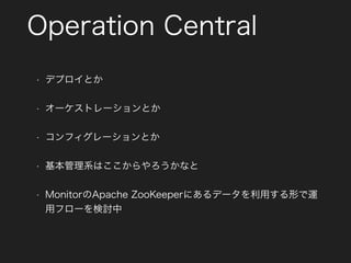 Operation Central
• デプロイとか
• オーケストレーションとか
• コンフィグレーションとか
• 基本管理系はここからやろうかなと
• MonitorのApache ZooKeeperにあるデータを利用する形で運
用フローを検討中
 